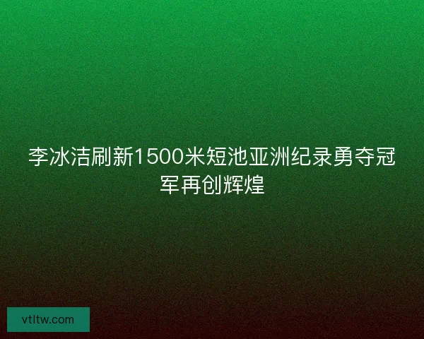 李冰洁刷新1500米短池亚洲纪录勇夺冠军再创辉煌