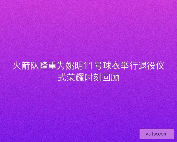 火箭队隆重为姚明11号球衣举行退役仪式荣耀时刻回顾 火箭队隆重为姚明11号球衣举行退役仪式荣耀时刻回顾