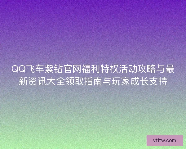 QQ飞车紫钻官网福利特权活动攻略与最新资讯大全领取指南与玩家成长支持 QQ飞车紫钻官网福利特权活动攻略与最新资讯大全领取指南与玩家成长支持