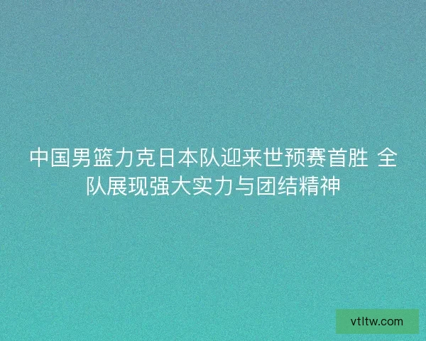 中国男篮力克日本队迎来世预赛首胜 全队展现强大实力与团结精神