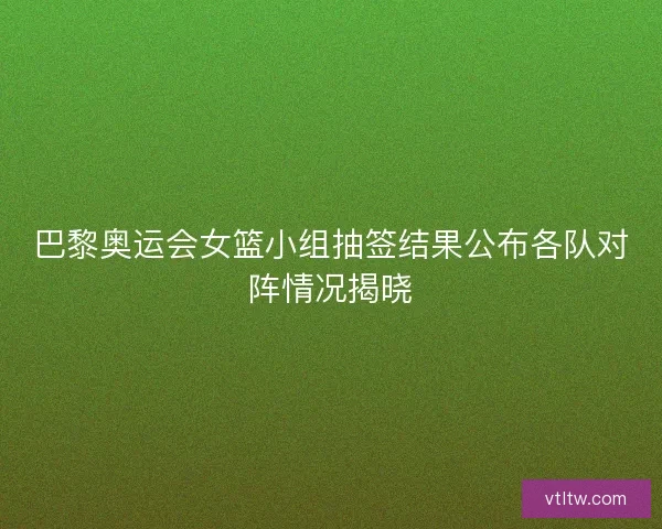 巴黎奥运会女篮小组抽签结果公布各队对阵情况揭晓