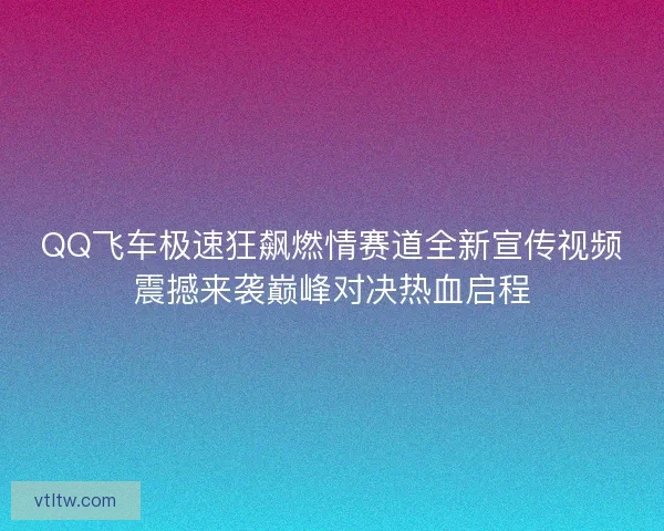 QQ飞车极速狂飙燃情赛道全新宣传视频震撼来袭巅峰对决热血启程
