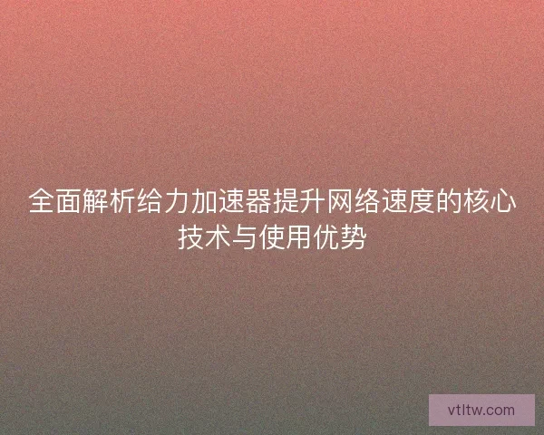 全面解析给力加速器提升网络速度的核心技术与使用优势 全面解析给力加速器提升网络速度的核心技术与使用优势
