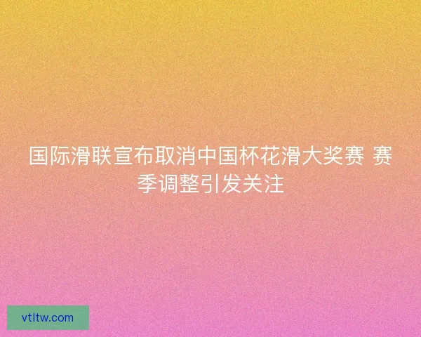 国际滑联宣布取消中国杯花滑大奖赛 赛季调整引发关注 国际滑联宣布取消中国杯花滑大奖赛 赛季调整引发关注