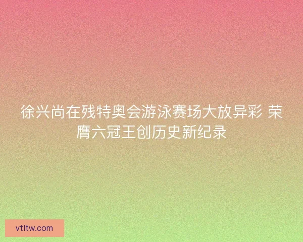 徐兴尚在残特奥会游泳赛场大放异彩 荣膺六冠王创历史新纪录 徐兴尚在残特奥会游泳赛场大放异彩 荣膺六冠王创历史新纪录