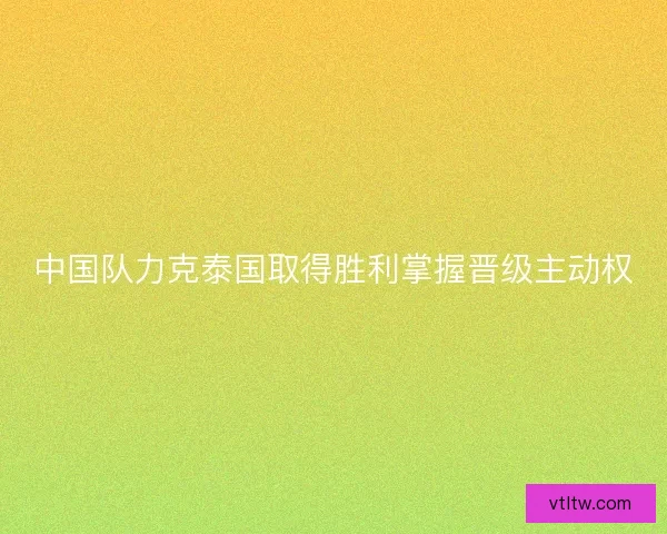 中国队力克泰国取得胜利掌握晋级主动权 中国队力克泰国取得胜利掌握晋级主动权